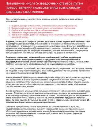 Повышение числа 5-звездочных отзывов путем
предоставления пользователям возможности
высказать свое мнение
Как отмечалось выше, существует пять основных мотивов оставить отзыв в магазине
приложений:
1. Выразить восторг от положительного опыта использования приложения;
2. Выразить огорчение от негативного опыта использования приложения;
3. Сообщить об ошибке или сбое в работе приложения;
4. Предложить новую функцию для приложения;
5. Прокомментировать различие между версиями после обновления приложения до
последней версии.
В идеале, хотелось бы получать отзывы, вызванные только первым и последним из пяти
вышеперечисленных мотивов. Стимулирование отзывов после положительного опыта
использования – это верный путь к повышению среднего рейтинга. К тому же, разработчики и
маркетологи приложений для iOS дополнительно страдают от среднего рейтинга, который
обнуляется при каждом последующем обновлении, вызывая необходимость стимулировать
большой объем положительных отзывов при каждом изменении в приложении.
Остальные три мотива – негативный опыт, сообщения об ошибках и пожелания
пользователей – лучше рассматривать за пределами магазинов приложений и
общедоступных отзывов. Они относятся к сфере внутренней коммуникации, поскольку так
проблему можно решить конфиденциально и в индивидуальном порядке.
Но… если магазины приложений – не самое лучшее место для решения таких вопросов, почему
же тогда так много отзывов посвящены этим темам? Да потому что большинство приложений
не оставляют пользователям другого выбора.
В мире розничной торговли расстроенные покупатели могут сразу же обратиться к персоналу
или менеджерам. В онлайн-мире пользователи могут воспользоваться живым чатом для
общения с представителем компании или оставить онлайн запрос. В обоих случаях, жалобы
редко выносятся на всеобщее обсуждение, поскольку пользователи имеют эффективные
способы озвучить свои жалобы.
В мире приложений, у большинства пользователей попросту нет возможности высказать свое
мнение. Пользователи не хотят выходить из приложения, запускать магазин приложений,
искать целевую страницу приложения и писать отзывы. Это слишком долго и неэффективно в
плане получения ответа. Поэтому только 1 из 27 пользователей предпримет попытку
озвучить свою жалобу. Остальные в равной степени недовольные, но промолчавшие 26
пользователей просто навсегда удалят приложение.
Обеспечив прямую линию связи в приложении, вы снизите вероятность того, что
неудовлетворенные пользователи выскажут недовольство в магазине приложений, но
обеспечите возможность высказать свое мнение безмолвному большинству, тем самым
определяя наболевшие проблемы пользователей, отвечая на их вопросы, формируя
лояльность и благосклонность.
																								 	 		 									36
 