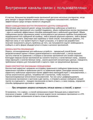 Внутренние каналы связи с пользователями
К счастью, большинству разработчиков приложений доступно несколько альтернатив, когда
речь заходит о предоставлении канала связи и поддержки пользователей, наиболее
эффективными среди которых являются следующие:
ОБМЕН СООБЩЕНИЯМИ ВНУТРИ ПРИЛОЖЕНИЯ (ЦЕНТРЫ СООБЩЕНИЙ).
Обеспечивая двусторонний диалог между пользователями мобильных устройств и
разработчиками приложений или службой поддержки, обмен сообщениями внутри приложения
– один из наиболее эффективных способов взаимодействия с мобильной аудиторией. Обмен
сообщениями внутри приложения может использоваться для решения проблем пользователей,
недоразумений или сообщений об ошибках, либо в режиме реального времени, либо в форме
отсроченного ответа. Озвучивая свои проблемы в такой способ, пользователи уверены, что
обратная связь от них приветствуется и будет услышана, в то время как разработчики
получают возможность решить проблемы до того, как пользователи ощутят необходимость
сообщить о ней в форме общедоступного отзыва в магазине приложений.
ОПРОСЫ ВНУТРИ ПРИЛОЖЕНИЙ
Опросы, оптимизированные для мобильных устройств - прекрасный способ более
репрезентативной оценки степени удовлетворенности пользователей, с учетом высокой
частоты ответов по сравнению с отзывами в магазинах приложений или онлайн-опросами.
Благодаря опросам внутри приложений вы сможете получить и качественные (напр., запросы
новых функций) и количественные (напр., анализ рыночной конъюнктуры) данные, определить
проблемные вопросы для пользователей и оценить спрос на предложенные функции.
ОБМЕН КОНТЕКСТНО-ЗНАЧИМЫМИ СООБЩЕНИЯМИ
Контекстный маркетинг направлен на отправку правильного сообщения правильному лицу
правильным способом в правильном месте и в правильное время. Благодаря контекстному
маркетингу мобильные маркетологи более эффективно взаимодействуют с пользователями, с
учетом аналитических данных, потребностей и контентом, чтобы получить
персонализированные впечатления пользователей. Так они могут дифференцировать
поклонников приложения и критиков в две группы, и отправить разные сообщения каждой
группе по-отдельности - поощряя поклонников оставить отзыв и, в свою очередь, определяя
способы превращения критиков в «адвокатов».
При отправке запроса оставить отзыв важны и способ, и время
Установлено, что и время, и способ напоминания играют большую роль в вероятности
получения отзывов - в 60% случаев в течение недели после скачивания приложения и в 57%
случаев отправки напоминания оставить отзыв в приложении.
																								 	 		 									37
 