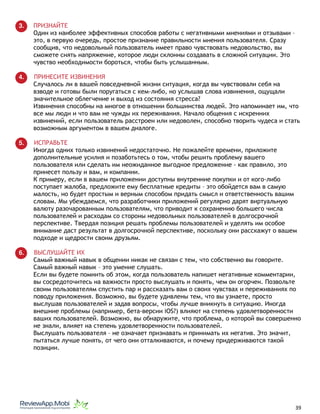 3. ПРИЗНАЙТЕ
Один из наиболее эффективных способов работы с негативными мнениями и отзывами –
это, в первую очередь, простое признание правильности мнения пользователя. Сразу
сообщив, что недовольный пользователь имеет право чувствовать недовольство, вы
сможете снять напряжение, которое люди склонны создавать в сложной ситуации. Это
чувство необходимости бороться, чтобы быть услышанным.
4. ПРИНЕСИТЕ ИЗВИНЕНИЯ
Случалось ли в вашей повседневной жизни ситуация, когда вы чувствовали себя на
взводе и готовы были поругаться с кем-либо, но услышав слова извинения, ощущали
значительное облегчение и выход из состояния стресса?
Извинения способны на многое в отношении большинства людей. Это напоминает им, что
все мы люди и что вам не чужды их переживания. Начало общения с искренних
извинений, если пользователь расстроен или недоволен, способно творить чудеса и стать
возможным аргументом в вашем диалоге.
5. ИСПРАВЬТЕ
Иногда одних только извинений недостаточно. Не пожалейте времени, приложите
дополнительные усилия и позаботьтесь о том, чтобы решить проблему вашего
пользователя или сделать им неожиданное выгодное предложение - как правило, это
принесет пользу и вам, и компании.
К примеру, если в вашем приложении доступны внутренние покупки и от кого-либо
поступает жалоба, предложите ему бесплатные кредиты – это обойдется вам в самую
малость, но будет простым и верным способом придать смысл и ответственность вашим
словам. Мы убеждаемся, что разработчики приложений регулярно дарят виртуальную
валюту разочарованным пользователям, что приводит к сохранению большего числа
пользователей и расходам со стороны недовольных пользователей в долгосрочной
перспективе. Твердая позиция решать проблемы пользователей и уделять им особое
внимание даст результат в долгосрочной перспективе, поскольку они расскажут о вашем
подходе и щедрости своим друзьям.
6. ВЫСЛУШАЙТЕ ИХ
Самый важный навык в общении никак не связан с тем, что собственно вы говорите.
Самый важный навык – это умение слушать.
Если вы будете помнить об этом, когда пользователь напишет негативные комментарии,
вы сосредоточитесь на важности просто выслушать и понять, чем он огорчен. Позвольте
своим пользователям спустить пар и рассказать вам о своих чувствах и переживаниях по
поводу приложения. Возможно, вы будете удивлены тем, что вы узнаете, просто
выслушав пользователей и задав вопросы, чтобы лучше вникнуть в ситуацию. Иногда
внешние проблемы (например, бета-версии iOS?) влияют на степень удовлетворенности
ваших пользователей. Возможно, вы обнаружите, что проблема, о которой вы совершенно
не знали, влияет на степень удовлетворенности пользователей.
Выслушать пользователя – не означает признавать и принимать их негатив. Это значит,
пытаться лучше понять, от чего они отталкиваются, и почему придерживаются такой
позиции.
																								 	 		 									39
 