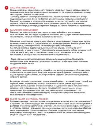 7. ИЗБЕГАЙТЕ ПРОВОКАТОРОВ
Иногда негативные комментарии могут попросту исходить от людей, которым нравится
поднимать шум, если они могут сохранять анонимность. Им нравится внимание, которое
они получают, вызывая противоречия.
Такой вид обратной связи чрезвычайно опасен, поскольку может вовлечь вас в спор,
подрывающий доверие. Он не прибавляет ценности вашему продукту или сообществу.
Поскольку игнорировать провокаторов возможно не всегда, постарайтесь не дать им
опустить себя до их уровня общения при вступлении в диалог. Будьте вежливыми,
тактичными и определите предел времени, которое вы можете потратить на провокатора.
8. РАЗЪЯСНИТЕ НЕДОРАЗУМЕНИЯ
Поскольку вы точно не хотите участвовать в словесной войне с недовольным
пользователем, вам не следует подвергать компанию, ваш продукт или себя негативным
комментариям, которые очевидно являются ошибочными.
Обнаружив некорректные комментарии, обратите на них внимание, предоставив автору
возможность объясниться. Предположите, что это недоразумение. Воспользуйтесь этой
возможностью, чтобы просветить их и остальную часть сообщества.
Как только проблема будет решена, воспользуйтесь случаем и сообщите кругу
пользователей, что все отлично. Чтобы завоевать и поддерживать любовь пользователей,
дайте им знать, что у них есть возможность высказать свое мнение и что вы их
выслушаете, с помощью простого комментария на подобие этого:
«Рады, что нам представилась возможность решить вашу проблему. Пожалуйста,
сообщите нам, если мы можем сделать еще что-нибудь, чтобы вы остались довольны
сотрудничеством с нами!»
9. ДЕЛАЙТЕ ВЫВОДЫ
Выслушайте своих пользователей и подумайте, как можно использовать обратную связь,
чтобы сделать продукт лучше. Если речь идет о желаемой функции, проведите работу
над их оценкой и добавлением. Если приложение содержит слишком много дефектов,
исправьте ошибки.
Разработка хорошего приложения – это длительный процесс, и каждый отзыв – плохой или
хороший, несет информацию, которую можно использовать для последующего
улучшения. Воспользуйтесь этой возможностью и задействуйте своих пользователей в
создании чего-то прекрасного. Заставьте пользователей почувствовать, что им
принадлежит определенная доля участия в развитии вашего приложения – это
фантастический способ создать свою группу поддержки и превратить недовольных
пользователей в своих сторонников.
10. ВЕДИТЕ ДИАЛОГ В НЕГЛАСНОМ ПОРЯДКЕ!
Публичное общение с пользователями зачастую является плохим методом решения жалоб
и проблем. Оно больше подходит для категоричных констатаций, отсутствия сочувствия и
разговора от имени предполагаемой аудитории. Настоятельно рекомендуем вести диалог
в негласном порядке – это одна из причин, почему наши внутренние механизмы обратной
связи в приложениях предназначены для общения с пользователем один на один.
Конфиденциальная обратная связь – это исключительный инструмент повышения уровня
общения с недовольным пользователем.
																								 	 		 									40
 