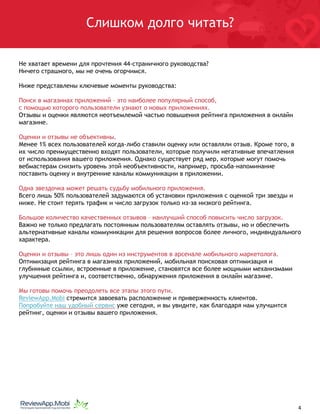 Слишком долго читать?
Не хватает времени для прочтения 44-страничного руководства?
Ничего страшного, мы не очень огорчимся.
Ниже представлены ключевые моменты руководства:
Поиск в магазинах приложений – это наиболее популярный способ,
с помощью которого пользователи узнают о новых приложениях.
Отзывы и оценки являются неотъемлемой частью повышения рейтинга приложения в онлайн
магазине.
Оценки и отзывы не объективны.
Менее 1% всех пользователей когда-либо ставили оценку или оставляли отзыв. Кроме того, в
их число преимущественно входят пользователи, которые получили негативные впечатления
от использования вашего приложения. Однако существует ряд мер, которые могут помочь
вебмастерам снизить уровень этой необъективности, например, просьба-напоминание
поставить оценку и внутренние каналы коммуникации в приложении.
Одна звездочка может решать судьбу мобильного приложения.
Всего лишь 50% пользователей задумаются об установки приложения с оценкой три звезды и
ниже. Не стоит терять трафик и число загрузок только из-за низкого рейтинга.
Большое количество качественных отзывов – наилучший способ повысить число загрузок.
Важно не только предлагать постоянным пользователям оставлять отзывы, но и обеспечить
альтернативные каналы коммуникации для решения вопросов более личного, индивидуального
характера.
Оценки и отзывы – это лишь один из инструментов в арсенале мобильного маркетолога.
Оптимизация рейтинга в магазинах приложений, мобильная поисковая оптимизация и
глубинные ссылки, встроенные в приложение, становятся все более мощными механизмами
улучшения рейтинга и, соответственно, обнаружения приложения в онлайн магазине.
Мы готовы помочь преодолеть все этапы этого пути.
ReviewApp.Mobi стремится завоевать расположение и приверженность клиентов.
Попробуйте наш удобный сервис уже сегодня, и вы увидите, как благодаря нам улучшится
рейтинг, оценки и отзывы вашего приложения. 
																								 	 		 											4
 
