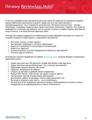 Почему ReviewApp.Mobi?
К счастью, разработчикам приложений доступны около 10 сервисов по повышению средней
оценки мобильного приложения в рунете. Среди них есть как качественные и
квалифицированные, так и откровенно дилетантские. Основное различие всех – методы
публикации. В дешевых сервисах ваши задачи выполняют школьники-студенты. Они особо не
разбираются в тематике приложения, они не изучают сильные и слабые стороны приложения,
пишут отписки, а не качественную обратную связь.
Поэтому при выборе подрядчика на публикацию отзывов обращайте внимание не только на
стоимость каждого отзыва/оценки, а оценивайте комплексно:
• Кто пишет отзывы и ставит оценки?
• Как проходит модерация и контроль публикации?
• Какие есть возможности сегментации пользователей?
• Какие есть гарантии?
• Сколько компания на рынке продвижения мобильных приложений?
• И многие другие моменты.
Остановимся немного подробнее на сервисе ReviewApp.Mobi, который обладает следующими
характеристиками:
• Сервис доступен для: iOS App Store, Google Play Market и Mac App Store.
• Сервис доступен как для бесплатных, так и платных приложений!
• Публикация живыми людьми, без ботов.
• Гарантии: приложение не забанят.
• Следите за заказами в удобной панели управления.
• Разные ГЕО: Россия, США, Китай, Австралия и многие другие.
• Согласование текстов отзывов перед публикацией.
• Для бизнеса: работа по договору, оплата через расчетный счет.
• Вы можете загружать свои тексты – мы их опубликуем
• Вы получите отчет в формате скриншота каждого опубликованного отзыва от нашего
модератора (а не публикующегося от имени исполнителя).
																								 	 		 									42
 