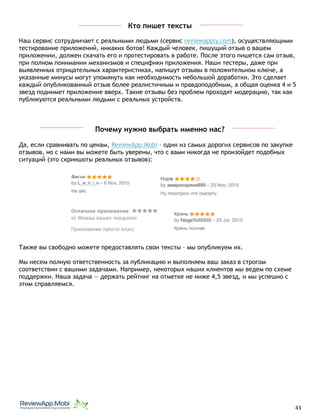 Кто пишет тексты
Наш сервис сотрудничает с реальными людьми (сервис reviewapply.com), осуществляющими
тестирование приложений, никаких ботов! Каждый человек, пишущий отзыв о вашем
приложении, должен скачать его и протестировать в работе. После этого пишется сам отзыв,
при полном понимании механизмов и специфики приложения. Наши тестеры, даже при
выявленных отрицательных характеристиках, напишут отзывы в положительном ключе, а
указанные минусы могут упомянуть как необходимость небольшой доработки. Это сделает
каждый опубликованный отзыв более реалистичным и правдоподобным, а общая оценка 4 и 5
звезд поднимет приложение вверх. Такие отзывы без проблем проходят модерацию, так как
публикуются реальными людьми с реальных устройств.
Почему нужно выбрать именно нас?
Да, если сравнивать по ценам, ReviewApp.Mobi – один из самых дорогих сервисов по закупке
отзывов, но с нами вы можете быть уверены, что с вами никогда не произойдет подобных
ситуаций (это скриншоты реальных отзывов):
Также вы свободно можете предоставлять свои тексты – мы опубликуем их.
Мы несем полную ответственность за публикацию и выполняем ваш заказ в строгом
соответствии с вашими задачами. Например, некоторых наших клиентов мы ведем по схеме
поддержки. Наша задача — держать рейтинг на отметке не ниже 4,5 звезд, и мы успешно с
этим справляемся. 
																								 	 		 									43
 