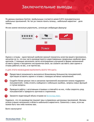 Заключительные выводы
По данным компании Gartner, прибыльными считаются менее 0,01% пользовательских
мобильных приложений. Не так уж тяжело понять почему… мобильный маркетинг – дело
тонкое.
Но его можно несколько упростить, используя следующую формулу:
Оценки и отзывы – единственный наиболее важный показатель качества вашего приложения,
несмотря на то, что они часто руководствуются недостоверными сведениями наиболее ярых
критиков. С помощью нескольких легко интегрируемых улучшений в форме напоминаний
оставить оценку и внутренних инструментов связи, вы сможете заставить свои оценки и
отзывы работать на вас, а не против вас.
И ДЛЯ ЭТОГО НЕОБХОДИМО ВЫПОЛНИТЬ ВСЕГО ТРИ ШАГА:
1. Предоставьте возможность высказаться безмолвному большинству пользователей,
приглашая оставлять оценки и отзывы с помощью активных напоминаний.
2. Создайте более ценные (чем в магазинах приложений) внутренние каналы поддержки
пользователей, чтобы отсеять сообщения о небольших ошибках, запросы новых функций
и глупые вопросы.
3. Проводите работу с негативными отзывами и отвечайте на них, чтобы сократить уход
пользователей и превратить критиков в сторонников.
4. Закажите недостающий объем отзывов на ReviewApp.Mobi.
Надеемся, что это руководство поможет вам в управлении магазинами приложений. Желаем
успеха в ваших начинаниях в области мобильного маркетинга. Свяжитесь с нами, если мы
можем быть чем-либо полезны вам.
Всего наилучшего!
																								 	 		 									44
 