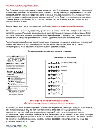 ИНЫМИ СЛОВАМИ, ОЦЕНКИ ВАЖНЫ.
Для большинства разработчиков оценки являются своеобразным показателем того, насколько
приложение понравилось пользователям. Именно поэтому они создают приложения, которые
разрабатывается на основе обратной связи в форме отзывов. Таким способом разработчики
пытаются решить проблему низкого звездочного рейтинга. Теоретически пользователи сами
сказали, какое приложение хотят, соответственно, оно им нравиться и они готовы писать
положительные отзывы.
Однако существует одна-единственная проблема: оценки и отзывы не объективны.
Как вы узнаете из этого руководства, приложение с низким рейтингом вовсе не обязательно
является плохим. Равно как и приложение с замечательными отзывами не обязательно будет
хорошим. Оценки и отзывы в магазинах приложений попросту являются не самыми лучшими
показателями качества приложений и степени удовлетворенности пользователей.
Руководство для мобильных маркетологов по оценкам и отзывам в магазинах приложений
укажет вам не только на существующие субъективные неточности, но и на то, как их
контролировать и как заставить отзывы и оценки работать на вас.
Характерные неточности оценок и отзывов
Несмотря на юмористический характер,
оба комикса поднимают несколько важных вопросов.
Во-первых, отзывы редко отображают показатели и проблемы, о которых следует волноваться.
Как показано выше, в случае если приложение не отвечает своему единственному
назначению, данная проблема отодвигается на второй план из-за множества отзывов,
посвященных второстепенным элементам. Мы убеждаемся снова и снова, что отзывы зачастую
представлены в форме отчетов о сбоях или списках желаний пользователей. Зачастую магазин
приложений является последним каналом связи с разработчиками приложения, когда все
остальные каналы не доступны.
																								 	 		 											8
ВОСПРИЯТИЕ ОНЛАЙН ОЦЕНОК
[ТОЛЬКО ОДИН ОТЗЫВ]
ОТЛИЧНО
ХОРОШО
ОТСТОЙ
МАГАЗИН ПРИЛОЖЕНИЙ
Отзывы пользователей:
Приложение не
предупредило меня о торнадо
Мне нравится, что можно
устанавливать несколько местоположений
Работает хорошо,
без сбоев
Хорошее приложение!
Много вариантов сигналов.
ОЦЕНКА:
На основании 4 отзывов
Воспроизводит громкий сигнал
тревоги в случае предупреждения
о торнадо в вашем регионе.
ПРОБЛЕМА ПОДСЧЕТА
СРЕДНЕГО РЕЙТИНГА
 