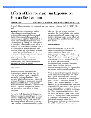 Review Article
Effects of Electromagnetism Exposure on
Human Environment
Kenny Colón Department of Biology University of Puerto Rico at Cayey
Keywords: Electromagnetism, electromagnetic spectrum, frequency, radiation, EMP, ELF-EMF, EMI,
SMF
Abstract This paper discusses the possible
effects of electromagnetism on human
environment by analyzing different reported
studies. Electromagnetic fields can affect
various biological aspects of the human body as
well as helps the propagation of cancer cells.
Electromagnetivity can help with the diagnosis
of pathological conditions and is also used as a
therapy to treat most of these conditions. Nearly
all electromagnetic radiation is emitted from
electronic devices and other elements produced
by human activity. Since humans live in
environments where these elements are present
we are in constant exposure to
electromagnetivity. It is of concern to know
whether this constant exposure to these
electromagnetic fields can cause harm rather
than beneficial effects on humans.
Introduction
Humans have always been exposed to
electromagnetic radiation (EMR) since the
existence of sunlight, cosmic rays and other
sources that emit natural radiation. These
sources of radiation do not present a mayor risk
to humans. What can be hazardous to humans is
the emission of EMR from sources generated
from human actions. In these last sources we can
include: X-rays used as diagnostics, gamma
rays, television or radio signals, or mobile
telephones.
The kind of EMR depends on the frequency in
the electromagnetic spectrum (Figure 1). These
radiations can be categorized in three principal
groups: indirectly-ionizing EMR, visible and
non-ionizing radiation. The indirectly-ionizing
EMR can be the most dangerous one if exposure
takes place; because it causes molecular
alterations. The visible radiation is the one that
we can perceive through our eyes. Lastly, non-
ionizing radiation produces thermic effects and
it is the one whose harmful effects have not yet
been studied.
Sources and Uses
Electromagnetic waves can be used for
technological and biological purposes. In
technological terms, thanks to the
electromagnetivity we can make calls from one
part of the planet to another; we can cook meals
with microwaves; we can see during the night
with infrared vision, and even browse through
the Internet. In biological means,
electromagnetism is used mostly for treating
cancer disease, but there have been
counterarguments stating that electromagnetism
can promote carcinogenic cell spreading.
When an excess of electromagnetic frequencies
occur, our electronical appliances may suffer
from a system breakdown if that radiation
reaches them. This is called an electromagnetic
pulse (EMP). An EMP has the potential to
produce energy at frequencies from DC (zero
Hz) up to any level depending of the source that
originated it. Obviously this is a threat to almost
any living being because molecules of the body
suffer great alterations. In addition, places where
the EMP is emitted remain radioactive. There
are various places where EMPs’ effects remain
active. In Chernobyl many people died because
of exposure to radiation due to an accidently
flawed nuclear reactor. In Harrisburg,
Pennsylvania a similar accident occurred in the
Three Mile Island Nuclear Power Station.
 