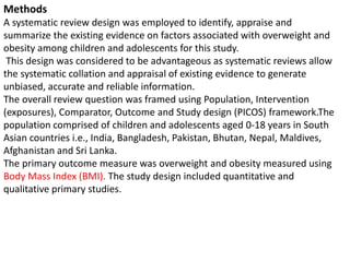 Methods
A systematic review design was employed to identify, appraise and
summarize the existing evidence on factors associated with overweight and
obesity among children and adolescents for this study.
This design was considered to be advantageous as systematic reviews allow
the systematic collation and appraisal of existing evidence to generate
unbiased, accurate and reliable information.
The overall review question was framed using Population, Intervention
(exposures), Comparator, Outcome and Study design (PICOS) framework.The
population comprised of children and adolescents aged 0-18 years in South
Asian countries i.e., India, Bangladesh, Pakistan, Bhutan, Nepal, Maldives,
Afghanistan and Sri Lanka.
The primary outcome measure was overweight and obesity measured using
Body Mass Index (BMI). The study design included quantitative and
qualitative primary studies.
 