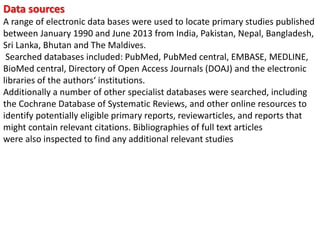 Data sources
A range of electronic data bases were used to locate primary studies published
between January 1990 and June 2013 from India, Pakistan, Nepal, Bangladesh,
Sri Lanka, Bhutan and The Maldives.
Searched databases included: PubMed, PubMed central, EMBASE, MEDLINE,
BioMed central, Directory of Open Access Journals (DOAJ) and the electronic
libraries of the authors‘ institutions.
Additionally a number of other specialist databases were searched, including
the Cochrane Database of Systematic Reviews, and other online resources to
identify potentially eligible primary reports, reviewarticles, and reports that
might contain relevant citations. Bibliographies of full text articles
were also inspected to find any additional relevant studies
 