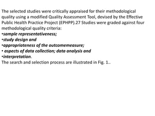 The selected studies were critically appraised for their methodological
quality using a modified Quality Assessment Tool, devised by the Effective
Public Health Practice Project (EPHPP).27 Studies were graded against four
methodological quality criteria:
•sample representativeness;
•study design and
•appropriateness of the outcomemeasure;
• aspects of data collection; data analysis and
•interpretation.
The search and selection process are illustrated in Fig. 1..
 