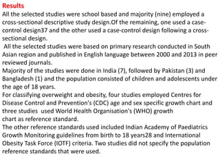 Results
All the selected studies were school based and majority (nine) employed a
cross-sectional descriptive study design.Of the remaining, one used a case-
control design37 and the other used a case-control design following a cross-
sectional design.
All the selected studies were based on primary research conducted in South
Asian region and published in English language between 2000 and 2013 in peer
reviewed journals.
Majority of the studies were done in India (7), followed by Pakistan (3) and
Bangladesh (1) and the population consisted of children and adolescents under
the age of 18 years.
For classifying overweight and obesity, four studies employed Centres for
Disease Control and Prevention's (CDC) age and sex specific growth chart and
three studies used World Health Organisation's (WHO) growth
chart as reference standard.
The other reference standards used included Indian Academy of Paediatrics
Growth Monitoring guidelines from birth to 18 years28 and International
Obesity Task Force (IOTF) criteria. Two studies did not specify the population
reference standards that were used.
 