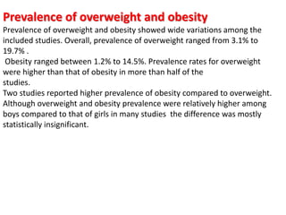 Prevalence of overweight and obesity
Prevalence of overweight and obesity showed wide variations among the
included studies. Overall, prevalence of overweight ranged from 3.1% to
19.7% .
Obesity ranged between 1.2% to 14.5%. Prevalence rates for overweight
were higher than that of obesity in more than half of the
studies.
Two studies reported higher prevalence of obesity compared to overweight.
Although overweight and obesity prevalence were relatively higher among
boys compared to that of girls in many studies the difference was mostly
statistically insignificant.
 