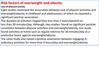 Risk factors of overweight and obesity
Lack of physical activity
Eight studies examined the association between lack of physical activities and
overweight/obesity in childhood and adolescence, of which six reported a
significant positive association .
The duration of activities ranged from less than 2 hours/week32 to
less than 30 minutes/day. Although, two studies found no significant positive
correlation between physical activities and overweight/obesity, one study
found activities at home such as regular exercise for 30 minutes/day as a
protective factor against overweight/obesity.
The same study also noted a positive association between engaging in
sedentary activities for more than 4 hours/day and overweight/obesity
 