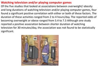 Watching television and/or playing computer games
Of the five studies that looked at associations between overweight/ obesity
and long durations of watching television and/or playing computer games, four
found a significant positive correlation with either or both of these factors. The
duration of these activities ranged from 2 to 4 hours/day. The reported odds of
becoming overweight or obese ranged from 5.4 to 7.3 Although one study
reported a positive association between shorter duration of watching
television for 30 minutes/day, the association was not found to be statistically
significant.
 