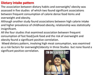 Dietary intake pattern
The association between dietary habits and overweight/ obesity was
assessed in five studies of which two found significant associations
between frequent consumption of calorie dense food items and
overweight and obesity.
Although another study found associations between high calorie intake
and higher prevalence of childhood obesity, relationship was statistically
insignificant.
All the four studies that examined association between frequent
consumption of fast food/junk food and the risk of overweight and
obesity found a significant positive correlation.
Mixed dietary pattern, involving high meat consumption, was examined
as a risk factors for overweight/obesity in three Studies but none found a
significant positive correlation.
 