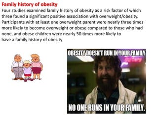 Family history of obesity
Four studies examined family history of obesity as a risk factor of which
three found a significant positive association with overweight/obesity.
Participants with at least one overweight parent were nearly three times
more likely to become overweight or obese compared to those who had
none, and obese children were nearly 50 times more likely to
have a family history of obesity
 