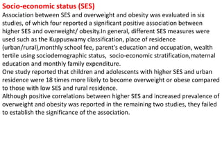Socio-economic status (SES)
Association between SES and overweight and obesity was evaluated in six
studies, of which four reported a significant positive association between
higher SES and overweight/ obesity.In general, different SES measures were
used such as the Kuppuswamy classification, place of residence
(urban/rural),monthly school fee, parent's education and occupation, wealth
tertile using sociodemographic status, socio-economic stratification,maternal
education and monthly family expenditure.
One study reported that children and adolescents with higher SES and urban
residence were 18 times more likely to become overweight or obese compared
to those with low SES and rural residence.
Although positive correlations between higher SES and increased prevalence of
overweight and obesity was reported in the remaining two studies, they failed
to establish the significance of the association.
 