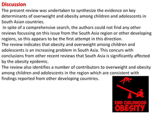 Discussion
The present review was undertaken to synthesize the evidence on key
determinants of overweight and obesity among children and adolescents in
South Asian countries.
In spite of a comprehensive search, the authors could not find any other
reviews focussing on this issue from the South Asia region or other developing
regions, so this appears to be the first attempt in this direction.
The review indicates that obesity and overweight among children and
adolescents is an increasing problem in South Asia. This concurs with
conclusions from other recent reviews that South Asia is significantly affected
by the obesity epidemic.
The review also identifies a number of contributors to overweight and obesity
among children and adolescents in the region which are consistent with
findings reported from other developing countries.
 