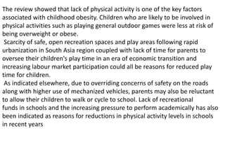 The review showed that lack of physical activity is one of the key factors
associated with childhood obesity. Children who are likely to be involved in
physical activities such as playing general outdoor games were less at risk of
being overweight or obese.
Scarcity of safe, open recreation spaces and play areas following rapid
urbanization in South Asia region coupled with lack of time for parents to
oversee their children's play time in an era of economic transition and
increasing labour market participation could all be reasons for reduced play
time for children.
As indicated elsewhere, due to overriding concerns of safety on the roads
along with higher use of mechanized vehicles, parents may also be reluctant
to allow their children to walk or cycle to school. Lack of recreational
funds in schools and the increasing pressure to perform academically has also
been indicated as reasons for reductions in physical activity levels in schools
in recent years
 