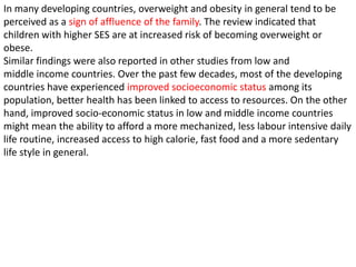 In many developing countries, overweight and obesity in general tend to be
perceived as a sign of affluence of the family. The review indicated that
children with higher SES are at increased risk of becoming overweight or
obese.
Similar findings were also reported in other studies from low and
middle income countries. Over the past few decades, most of the developing
countries have experienced improved socioeconomic status among its
population, better health has been linked to access to resources. On the other
hand, improved socio-economic status in low and middle income countries
might mean the ability to afford a more mechanized, less labour intensive daily
life routine, increased access to high calorie, fast food and a more sedentary
life style in general.
 