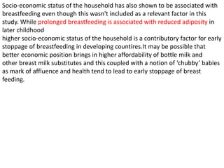 Socio-economic status of the household has also shown to be associated with
breastfeeding even though this wasn't included as a relevant factor in this
study. While prolonged breastfeeding is associated with reduced adiposity in
later childhood
higher socio-economic status of the household is a contributory factor for early
stoppage of breastfeeding in developing countires.It may be possible that
better economic position brings in higher affordability of bottle milk and
other breast milk substitutes and this coupled with a notion of ‘chubby’ babies
as mark of affluence and health tend to lead to early stoppage of breast
feeding.
 