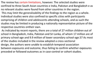 The review has certain limitations, however. The selected studies were
confined to three South Asian countries e India, Pakistan and Bangladesh e as
no relevant studies were found from other countries in the region.
This may limit the generalizability of the findings to the region as a whole.
Individual studies were also confined to specific cities with participants
comprising of children and adolescents attending schools, and as such the
studies may be limited in producing a nationally representative picture of the
respective countries ontheir own.
As indicated by recent reports, there are a total of 27 million children out of
school in Bangladesh, India, Pakistan and Sri Lanka, of whom 17 million are of
primary school-age and 9.9 million of lower secondary school-age.57 As most
of the studies included in the review adopted a cross-sectional
design, the authors were unable to establish temporal association
between exposures and outcome, thus failing to confirm whether exposures
preceded or followed outcomes as in case-control or cohort studies.
 