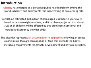 Introduction
Obesity has emerged as a pervasive public health problem among the
world's children and adolescents that is increasing at an alarming rate.
In 2008, an estimated 170 million children aged less than 18 years were
found to be overweight or obese, and it has been projected that about
30% of all children will be affected by this prominent nutritional and
metabolic disorder by the year 2030.
The disorder represents fat accumulation in adipocytes following an excess
calorie intake through consumption of food that exceeds the body's
metabolic requirements for growth, development and physical activities.
 