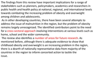 The findings from this review have important implications for a range of
stakeholders such as planners, policymakers, academics and researchers in
public health and health policy at national, regional, and international levels
towards combating the increasing problem of obesity and overweight
among children and adolescents.
As in other developing countries, there have been several attempts to
address the issue of malnutrition in the region, but the problem of obesity
remains largely unrecognized. The identified contributors point to the need
for a cross-sectoral approach involving interventions at various levels such as
home, school and the wider community.
The review also identifies a number of areas for future research. As
mentioned before, although there is adequate evidence to show that
childhood obesity and overweight is an increasing problem in the region,
there is a dearth of nationally representative data from majority of the
countries in the region to inform concerted action to tackle the
issue.
 