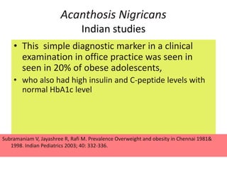 Acanthosis Nigricans
Indian studies
• This simple diagnostic marker in a clinical
examination in office practice was seen in
seen in 20% of obese adolescents,
• who also had high insulin and C-peptide levels with
normal HbA1c level
Subramaniam V, Jayashree R, Rafi M. Prevalence Overweight and obesity in Chennai 1981&
1998. Indian Pediatrics 2003; 40: 332-336.
 