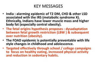 KEY MESSAGES
• India : alarming epidemic of T2 DM, CHD & other LSD
associated with the IRS (metabolic syndrome X).
Ethnically, Indians have lower muscle mass and higher
body fat (especially central obesity).
• The fetal origins hypothesis proposes : dysadaptation
between fetal growth restriction (LBW ) & subsequent
over nutrition (obesity).
• The FOAD epidemic is potentially preventable with life
style changes in childhood and adolescence.
• Targeted effectively through school / college campaigns
to focus on healthy eating, increased physical activity
and reduction in sedentary habits.
 
