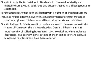 Obesity in early life is crucial as it often leads to increased morbidity and
mortality during young adulthood and posesincreased risk of being obese in
adulthood.
For instance,obesity has been associated with a number of chronic disorders
including hyperlipidaemia, hypertension, cardiovascular disease, metabolic
syndrome, glucose intolerance and kidney disorders in early childhood.
Obesity led type 2 diabetes mellitus has been shown to increase dramatically
among children over the last two decades. Obese children are also at
increased risk of suffering from several psychological problems including
depression. The economic implications of childhood obesity and its huge
burden on health systems have been reported.
 