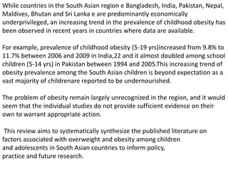 While countries in the South Asian region e Bangladesh, India, Pakistan, Nepal,
Maldives, Bhutan and Sri Lanka e are predominantly economically
underprivileged, an increasing trend in the prevalence of childhood obesity has
been observed in recent years in countries where data are available.
For example, prevalence of childhood obesity (5-19 yrs)increased from 9.8% to
11.7% between 2006 and 2009 in India,22 and it almost doubled among school
children (5-14 yrs) in Pakistan between 1994 and 2005.This increasing trend of
obesity prevalence among the South Asian children is beyond expectation as a
vast majority of childrenare reported to be undernourished.
The problem of obesity remain largely unrecognized in the region, and it would
seem that the individual studies do not provide sufficient evidence on their
own to warrant appropriate action.
This review aims to systematically synthesize the published literature on
factors associated with overweight and obesity among children
and adolescents in South Asian countries to inform policy,
practice and future research.
 