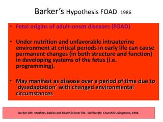 Barker’s Hypothesis FOAD 1986
• Fetal origins of adult-onset diseases (FOAD)
• Under nutrition and unfavorable intrauterine
environment at critical periods in early life can cause
permanent changes (in both structure and function)
in developing systems of the fetus (i.e.
programming).
• May manifest as disease over a period of time due to
`dysadaptation’ with changed environmental
circumstances
Barker DJP. Mothers, babies and health in later life. Edinburgh: Churchill Livingstone, 1998.
 