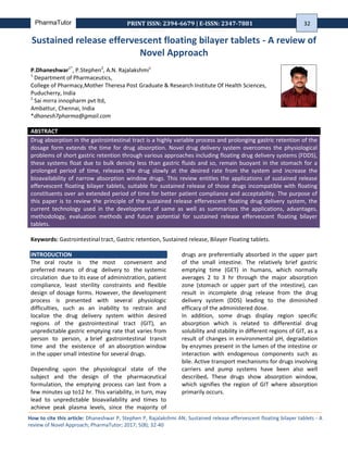 Vol. 5, Issue 8 | magazine.pharmatutor.org
PharmaTutor PRINT ISSN: 2394-6679 | E-ISSN: 2347-7881
Sustained release effervescent floating bilayer tablets - A review of
Novel Approach
P.Dhaneshwar1*
, P.Stephen2
, A.N. Rajalakshmi1
1
Department of Pharmaceutics,
College of Pharmacy,Mother Theresa Post Graduate & Research Institute Of Health Sciences,
Puducherry, India
2
Sai mirra innopharm pvt ltd,
Ambattur, Chennai, India
*dhanesh7pharma@gmail.com
ABSTRACT
Drug absorption in the gastrointestinal tract is a highly variable process and prolonging gastric retention of the
dosage form extends the time for drug absorption. Novel drug delivery system overcomes the physiological
problems of short gastric retention through various approaches including floating drug delivery systems (FDDS),
these systems float due to bulk density less than gastric fluids and so, remain buoyant in the stomach for a
prolonged period of time, releases the drug slowly at the desired rate from the system and increase the
bioavailability of narrow absorption window drugs. This review entitles the applications of sustained release
effervescent floating bilayer tablets, suitable for sustained release of those drugs incompatible with floating
constituents over an extended period of time for better patient compliance and acceptability. The purpose of
this paper is to review the principle of the sustained release effervescent floating drug delivery system, the
current technology used in the development of same as well as summarizes the applications, advantages,
methodology, evaluation methods and future potential for sustained release effervescent floating bilayer
tablets.
Keywords: Gastrointestinal tract, Gastric retention, Sustained release, Bilayer Floating tablets.
INTRODUCTION
The oral route is the most convenient and
preferred means of drug delivery to the systemic
circulation due to its ease of administration, patient
compliance, least sterility constraints and flexible
design of dosage forms. However, the development
process is presented with several physiologic
difficulties, such as an inability to restrain and
localize the drug delivery system within desired
regions of the gastrointestinal tract (GIT), an
unpredictable gastric emptying rate that varies from
person to person, a brief gastrointestinal transit
time and the existence of an absorption window
in the upper small intestine for several drugs.
Depending upon the physiological state of the
subject and the design of the pharmaceutical
formulation, the emptying process can last from a
few minutes up to12 hr. This variability, in turn, may
lead to unpredictable bioavailability and times to
achieve peak plasma levels, since the majority of
drugs are preferentially absorbed in the upper part
of the small intestine. The relatively brief gastric
emptying time (GET) in humans, which normally
averages 2 to 3 hr through the major absorption
zone (stomach or upper part of the intestine), can
result in incomplete drug release from the drug
delivery system (DDS) leading to the diminished
efficacy of the administered dose.
In addition, some drugs display region specific
absorption which is related to differential drug
solubility and stability in different regions of GIT, as a
result of changes in environmental pH, degradation
by enzymes present in the lumen of the intestine or
interaction with endogenous components such as
bile. Active transport mechanisms for drugs involving
carriers and pump systems have been also well
described. These drugs show absorption window,
which signifies the region of GIT where absorption
primarily occurs.
How to cite this article: Dhaneshwar P, Stephen P, Rajalakshmi AN; Sustained release effervescent floating bilayer tablets - A
review of Novel Approach; PharmaTutor; 2017; 5(8); 32-40
32
 