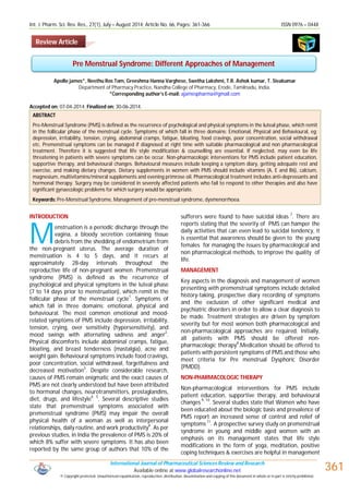 Int. J. Pharm. Sci. Rev. Res., 27(1), July – August 2014; Article No. 66, Pages: 361-366 ISSN 0976 – 044X
International Journal of Pharmaceutical Sciences Review and Research
Available online at www.globalresearchonline.net
© Copyright protected. Unauthorised republication, reproduction, distribution, dissemination and copying of this document in whole or in part is strictly prohibited.
361
Apollo james*, Neethu Ros Tom, Greeshma Hanna Varghese, Swetha Lakshmi, T.R. Ashok kumar, T. Sivakumar
Department of Pharmacy Practice, Nandha College of Pharmacy, Erode, Tamilnadu, India.
*Corresponding author’s E-mail: ajamespharma@gmail.com
Accepted on: 07-04-2014; Finalized on: 30-06-2014.
ABSTRACT
Pre-Menstrual Syndrome (PMS) is defined as the recurrence of psychological and physical symptoms in the luteal phase, which remit
in the follicular phase of the menstrual cycle. Symptoms of which fall in three domains: Emotional, Physical and Behavioural, eg:
depression, irritability, tension, crying, abdominal cramps, fatigue, bloating, food cravings, poor concentration, social withdrawal
etc. Premenstrual symptoms can be managed if diagnosed at right time with suitable pharmacological and non pharmacological
treatment. Therefore it is suggested that life style modification & counselling are essential. If neglected, may even be life
threatening in patients with severe symptoms can be occur. Non-pharmacologic interventions for PMS include patient education,
supportive therapy, and behavioural changes. Behavioural measures include keeping a symptom diary, getting adequate rest and
exercise, and making dietary changes. Dietary supplements in women with PMS should include vitamins (A, E and B6), calcium,
magnesium, multivitamins/mineral supplements and evening primrose oil. Pharmacological treatment includes anti-depressants and
hormonal therapy. Surgery may be considered in severely affected patients who fail to respond to other therapies and also have
significant gynaecologic problems for which surgery would be appropriate.
Keywords: Pre-Menstrual Syndrome, Management of pre-menstrual syndrome, dysmenorrhoea.
INTRODUCTION
enstruation is a periodic discharge through the
vagina, a bloody secretion containing tissue
debris from the shedding of endometrium from
the non-pregnant uterus. The average duration of
menstruation is 4 to 5 days, and it recurs at
approximately 28-day intervals throughout the
reproductive life of non-pregnant women. Premenstrual
syndrome (PMS) is defined as the recurrence of
psychological and physical symptoms in the luteal phase
(7 to 14 days prior to menstruation), which remit in the
follicular phase of the menstrual cycle
1
. Symptoms of
which fall in three domains: emotional, physical and
behavioural. The most common emotional and mood-
related symptoms of PMS include depression, irritability,
tension, crying, over sensitivity (hypersensitivity), and
mood swings with alternating sadness and anger
2
.
Physical discomforts include abdominal cramps, fatigue,
bloating, and breast tenderness (mastalgia), acne and
weight gain. Behavioural symptoms include food cravings,
poor concentration, social withdrawal, forgetfulness and
decreased motivation3
. Despite considerable research,
causes of PMS remain enigmatic and the exact causes of
PMS are not clearly understood but have been attributed
to hormonal changes, neurotransmitters, prostaglandins,
diet, drugs, and lifestyle
4, 5
. Several descriptive studies
state that premenstrual symptoms associated with
premenstrual syndrome (PMS) may impair the overall
physical health of a woman as well as interpersonal
relationships, daily routine, and work productivity
6
. As per
previous studies, in India the prevalence of PMS is 20% of
which 8% suffer with severe symptoms. It has also been
reported by the same group of authors that 10% of the
sufferers were found to have suicidal ideas 7
. There are
reports stating that the severity of PMS can hamper the
daily activities that can even lead to suicidal tendency, it
is essential that awareness should be given to the young
females for managing the issues by pharmacological and
non pharmacological methods, to improve the quality of
life.
MANAGEMENT
Key aspects in the diagnosis and management of women
presenting with premenstrual symptoms include detailed
history-taking, prospective diary recording of symptoms
and the exclusion of other significant medical and
psychiatric disorders in order to allow a clear diagnosis to
be made. Treatment strategies are driven by symptom
severity but for most women both pharmacological and
non-pharmacological approaches are required. Initially,
all patients with PMS should be offered non-
pharmacologic therapy8
.Medication should be offered to
patients with persistent symptoms of PMS and those who
meet criteria for Pre menstrual Dysphoric Disorder
(PMDD).
NON-PHARMACOLOGIC THERAPY
Non-pharmacological interventions for PMS include
patient education, supportive therapy, and behavioural
changes
9, 10
. Several studies state that Women who have
been educated about the biologic basis and prevalence of
PMS report an increased sense of control and relief of
symptoms
11
. A prospective survey study on premenstrual
syndrome in young and middle aged women with an
emphasis on its management states that life style
modifications in the form of yoga, meditation, positive
coping techniques & exercises are helpful in management
Pre Menstrual Syndrome: Different Approaches of Management
M
Review Article
 