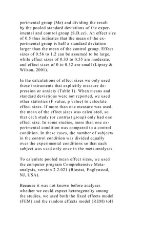 perimental group (Me) and dividing the result
by the pooled standard deviations of the exper-
imental and control group (S.D.ec). An effect size
of 0.5 thus indicates that the mean of the ex-
perimental group is half a standard deviation
larger than the mean of the control group. Effect
sizes of 0.56 to 1.2 can be assumed to be large,
while effect sizes of 0.33 to 0.55 are moderate,
and effect sizes of 0 to 0.32 are small (Lipsey &
Wilson, 2001).
In the calculations of effect sizes we only used
those instruments that explicitly measure de-
pression or anxiety (Table 1). When means and
standard deviations were not reported, we used
other statistics (F value, p value) to calculate
effect sizes. If more than one measure was used,
the mean of the effect sizes was calculated, so
that each study (or contrast group) only had one
effect size. In some studies, more than one ex-
perimental condition was compared to a control
condition. In these cases, the number of subjects
in the control condition was divided equally
over the experimental conditions so that each
subject was used only once in the meta-analyses.
To calculate pooled mean effect sizes, we used
the computer program Comprehensive Meta-
analysis, version 2.2.021 (Biostat, Englewood,
NJ, USA).
Because it was not known before analyses
whether we could expect heterogeneity among
the studies, we used both the fixed effects model
(FEM) and the random effects model (REM) toH
 