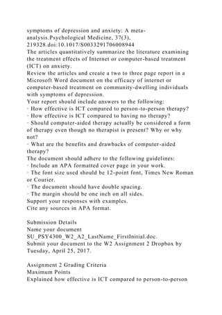 symptoms of depression and anxiety: A meta-
analysis.Psychological Medicine, 37(3),
219328.doi:10.1017/S0033291706008944
The articles quantitatively summarize the literature examining
the treatment effects of Internet or computer-based treatment
(ICT) on anxiety.
Review the articles and create a two to three page report in a
Microsoft Word document on the efficacy of internet or
computer-based treatment on community-dwelling individuals
with symptoms of depression.
Your report should include answers to the following:
· How effective is ICT compared to person-to-person therapy?
· How effective is ICT compared to having no therapy?
· Should computer-aided therapy actually be considered a form
of therapy even though no therapist is present? Why or why
not?
· What are the benefits and drawbacks of computer-aided
therapy?
The document should adhere to the following guidelines:
· Include an APA formatted cover page in your work.
· The font size used should be 12-point font, Times New Roman
or Courier.
· The document should have double spacing.
· The margin should be one inch on all sides.
Support your responses with examples.
Cite any sources in APA format.
Submission Details
Name your document
SU_PSY4300_W2_A2_LastName_FirstInitial.doc.
Submit your document to the W2 Assignment 2 Dropbox by
Tuesday, April 25, 2017.
Assignment 2 Grading Criteria
Maximum Points
Explained how effective is ICT compared to person-to-person
 