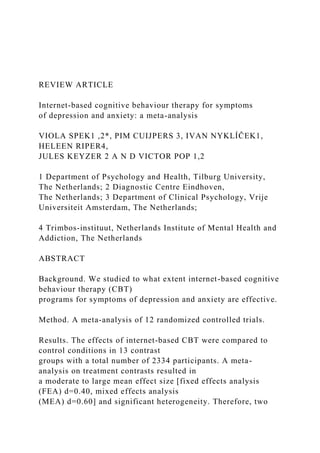 REVIEW ARTICLE
Internet-based cognitive behaviour therapy for symptoms
of depression and anxiety: a meta-analysis
VIOLA SPEK1 ,2*, PIM CUIJPERS 3, IVAN NYKLÍČEK1,
HELEEN RIPER4,
JULES KEYZER 2 A N D VICTOR POP 1,2
1 Department of Psychology and Health, Tilburg University,
The Netherlands; 2 Diagnostic Centre Eindhoven,
The Netherlands; 3 Department of Clinical Psychology, Vrije
Universiteit Amsterdam, The Netherlands;
4 Trimbos-instituut, Netherlands Institute of Mental Health and
Addiction, The Netherlands
ABSTRACT
Background. We studied to what extent internet-based cognitive
behaviour therapy (CBT)
programs for symptoms of depression and anxiety are effective.
Method. A meta-analysis of 12 randomized controlled trials.
Results. The effects of internet-based CBT were compared to
control conditions in 13 contrast
groups with a total number of 2334 participants. A meta-
analysis on treatment contrasts resulted in
a moderate to large mean effect size [fixed effects analysis
(FEA) d=0.40, mixed effects analysis
(MEA) d=0.60] and significant heterogeneity. Therefore, two
 