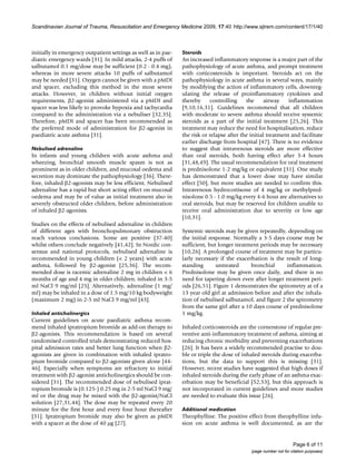 Scandinavian Journal of Trauma, Resuscitation and Emergency Medicine 2009, 17:40 http://www.sjtrem.com/content/17/1/40



initially in emergency outpatient settings as well as in pae-   Steroids
diatric emergency wards [31]. In mild attacks, 2-4 puffs of     An increased inflammatory response is a major part of the
salbutamol 0.1 mg/dose may be sufficient (0.2 - 0.4 mg),        pathophysiology of acute asthma, and prompt treatment
whereas in more severe attacks 10 puffs of salbutamol           with corticosteroids is important. Steroids act on the
may be needed [31]. Oxygen cannot be given with a pMDI          pathophysiology in acute asthma in several ways, mainly
and spacer, excluding this method in the most severe            by modifying the action of inflammatory cells, downreg-
attacks. However, in children without initial oxygen            ulating the release of proinflammatory cytokines and
requirements, β2-agonist administered via a pMDI and            thereby      controlling    the      airway    inflammation
spacer was less likely to provoke hypoxia and tachycardia       [9,10,16,31]. Guidelines recommend that all children
compared to the administration via a nebuliser [32,35].         with moderate to severe asthma should receive systemic
Therefore, pMDI and spacer has been recommended as              steroids as a part of the initial treatment [25,26]. This
the preferred mode of administration for β2-agonist in          treatment may reduce the need for hospitalisation, reduce
paediatric acute asthma [31].                                   the risk or relapse after the initial treatment and facilitate
                                                                earlier discharge from hospital [47]. There is no evidence
Nebulised adrenaline                                            to suggest that intravenous steroids are more effective
In infants and young children with acute asthma and             than oral steroids, both having effect after 3-4 hours
wheezing, bronchial smooth muscle spasm is not as               [31,48,49]. The usual recommendation for oral treatment
prominent as in older children, and mucosal oedema and          is prednisolone 1-2 mg/kg or equivalent [31]. One study
secretion may dominate the pathophysiology [36]. There-         has demonstrated that a lower dose may have similar
fore, inhaled β2-agonists may be less efficient. Nebulised      effect [50], but more studies are needed to confirm this.
adrenaline has a rapid but short acting effect on mucosal       Intravenous hydrocortisone of 4 mg/kg or methylpred-
oedema and may be of value as initial treatment also in         nisolone 0.5 - 1.0 mg/kg every 4-6 hour are alternatives to
severely obstructed older children, before administration       oral steroids, but may be reserved for children unable to
of inhaled β2-agonists.                                         receive oral administration due to severity or low age
                                                                [10,31].
Studies on the effects of nebulised adrenaline in children
of different ages with bronchopulmonary obstruction             Systemic steroids may be given repeatedly, depending on
reach various conclusions. Some are positive [37-40]            the initial response. Normally a 3-5 days course may be
whilst others conclude negatively [41,42]. In Nordic con-       sufficient, but longer treatment periods may be necessary
sensus and national protocols, nebulised adrenaline is          [10,26]. A prolonged course of treatment may be particu-
recommended in young children (< 2 years) with acute            larly necessary if the exacerbation is the result of long-
asthma, followed by β2-agonist [25,36]. The recom-              standing       untreated     bronchial     inflammation.
mended dose is racemic adrenaline 2 mg in children < 6          Prednisolone may be given once daily, and there is no
months of age and 4 mg in older children, inhaled in 3-5        need for tapering down even after longer treatment peri-
ml NaCl 9 mg/ml [25]. Alternatively, adrenaline (1 mg/          ods [26,51]. Figure 1 demonstrates the spirometry at of a
ml) may be inhaled in a dose of 1.5 mg/10 kg bodyweight         13 year old girl at admission before and after the inhala-
(maximum 2 mg) in 2-5 ml NaCl 9 mg/ml [43].                     tion of nebulised salbutamol, and figure 2 the spirometry
                                                                from the same girl after a 10 days course of prednisolone
Inhaled anticholinergics                                        1 mg/kg.
Current guidelines on acute paediatric asthma recom-
mend inhaled ipratropium bromide as add-on therapy to           Inhaled corticosteroids are the cornerstone of regular pre-
β2-agonists. This recommendation is based on several            ventive anti-inflammatory treatment of asthma, aiming at
randomised controlled trials demonstrating reduced hos-         reducing chronic morbidity and preventing exacerbations
pital admission rates and better lung function when β2-         [26]. It has been a widely recommended practise to dou-
agonists are given in combination with inhaled ipratro-         ble or triple the dose of inhaled steroids during exacerba-
pium bromide compared to β2-agonists given alone [44-           tions, but the data to support this is missing [31].
46]. Especially when symptoms are refractory to initial         However, recent studies have suggested that high doses if
treatment with β2-agonist anticholinergics should be con-       inhaled steroids during the early phase of an asthma exac-
sidered [31]. The recommended dose of nebulised iprat-          erbation may be beneficial [52,53], but this approach is
ropium bromide is (0.125-) 0.25 mg in 2-5 ml NaCl 9 mg/         not incorporated in current guidelines and more studies
ml or the drug may be mixed with the β2-agonist/NaCl            are needed to evaluate this issue [26].
solution [27,31,44]. The dose may be repeated every 20
minute for the first hour and every four hour thereafter        Additional medication
[31]. Ipratropium bromide may also be given as pMDI             Theophylline. The positive effect from theophylline infu-
with a spacer at the dose of 40 μg [27].                        sion on acute asthma is well documented, as are the


                                                                                                                    Page 6 of 11
                                                                                              (page number not for citation purposes)
 