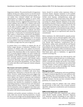 Scandinavian Journal of Trauma, Resuscitation and Emergency Medicine 2009, 17:40 http://www.sjtrem.com/content/17/1/40



Magnesium sulphate. The potential benefit of magnesium             bation should be avoided unless respiratory failure is
sulphate during acute asthma may be via smooth muscle              imminent despite adequate institution of all available
relaxation secondary to inhibition of calcium uptake. Sev-         treatment measures. Absolute indications for intubation
eral studies have evaluated inhaled and intravenous                include severe hypoxia, cardiopulmonary arrest, and
administration of magnesium sulphate in severe child-              severe deterioration of the mental status of the child. Rel-
hood asthma, but results are diverging [62,63]. A recent           ative indications are progress of respiratory failure and/or
meta-analysis, however, suggested that intravenous mag-            increasing CO2 despite adequate utilisation of all availa-
nesium sulphate may be effective in children with severe           ble treatment measures. However, children should not be
acute asthma, whereas more studies are needed to evalu-            intubated based on blood gas analyses alone [9,10]. The
ate the effect of inhaled magnesium sulphate [63]. The             clinical signs indicating a severe obstruction or a deterio-
recent GINA-guidelines suggest that intravenous magne-             rating clinical situation are described previously under the
sium may be considered in acute moderate and severe                heading "assessment", and the importance of close obser-
asthma with incomplete response to initial treatment dur-          vation of these signs by an experienced staff cannot be
ing the first 1-2 hours [26]. It is interesting that this treat-   overestimated.
ment option is listed before intravenous theophylline.
The dose of intravenous magnesium sulphate children                Before intubation, the child should be properly preoxy-
used in studies is 25 - 100 mg/kg given over 20 minutes            genated. Atropine may be indicated together with a seda-
[10,63]. Intravenous magnesium sulphate is not studied             tive and a rapid muscle relaxant. Ketamine (1-2 mg/kg i.v)
in young children and is not included in recent guidelines         is often recommended due to its bronchodilating effect
for children younger than five years of age [27].                  [10]. Shortly after intubation, complications such as
                                                                   hypotension, cardiac arrest, pneumothorax and hypoxia
At present there is no evidence to support the use of              may develop [10,70]. Hypotension may be caused by
helium oxygen therapy or leukotriene modifiers in the              hyperinflation with decreased veneous return to the heart,
treatment of children with acute asthma [9,26,64,65].              aggravated by the vasodilatory effects of medications used
Furthermore, it is important to avoid the use of sedatives         during intubation. Hypotension may be prevented by a
because of the depressant effect on the respiratory efforts        fluid bolus given prior to intubation, or aggressively
[26]. In severely agitated children one must consider the          treated if occurring [10].
possibility of side effects and drug overdoses, particularly
from adrenergic inhalation or from theophylline. In chil-          During mechanical ventilation the child should be well
dren receiving massive treatment with inhaled and/or               sedated. Ventilator setting should aim at avoiding hyper-
intravenous adrenergic and/or anticholinergic drugs and            inflation and intrinsic positive end expiratory pressure
maybe also intravenous theophylline, one must observe              (PEEP). Normally the settings will involve a low inspira-
for cardiac side effects and if suspected, institute adequate      tory to expiratory ratio, a low respiratory rate and low tidal
measures.                                                          volumes. Pressure control, pressure support and permis-
                                                                   sive hypercapnia may prevent air-leakage [10]. Positive
Non-invasive and invasive ventilation                              end-expiratory pressure is debated [68,71].
A detailed presentation of the principles of non-invasive
and invasive ventilation of children with severe bron-             Management plan
chopulmonary obstruction is beyond the scope of this               Based on the above considerations and recent guidelines,
review. However, studies during recent years suggest that          we suggest a treatment algorithm for acute asthma in chil-
bilevel positive airway pressure (BiPAP) in children with          dren, including dose recommendations (Figure 3). The
severe asthma may improve symptoms and ventilation                 suggested use of nebulised adrenaline has some support
without significant adverse events and reduce the need for         from the literature, but has not been included in other
intubation and mechanical ventilation [9,65-68]. This              guidelines, for instance the GINA.
treatment may therefore be considered in children not
responding properly to initial treatment and with threat-          All institutions caring for children with acute asthma
ening respiratory failure. However, in younger children,           should provide to their staff a clear in-house treatment
lack of cooperation, stress and agitation may induce pres-         algorithm, taking local considerations and circumstances
sure leaks and prevent its use. BiPAP is contraindicated in        into account.
the patient with altered mental status [65].
                                                                   Differential diagnostic considerations
Intubation and positive pressure ventilation of an asth-           Physicians facing a child with a suspected acute asthma
matic child may increase bronchoconstriction, increase             attack should consider possible alternative diagnoses
the risk of airway leakage and has disadvantageous effects         [72]. Respiratory distress resembling an acute attack of
on circulation and cardiac output [10,69]. Therefore, intu-        asthma can be caused by other pulmonary conditions,


                                                                                                                       Page 8 of 11
                                                                                                 (page number not for citation purposes)
 