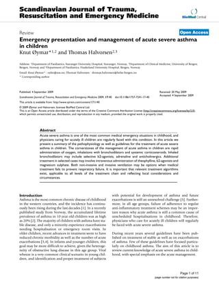 Scandinavian Journal of Trauma,
Resuscitation and Emergency Medicine                                                                                                      BioMed Central



Review                                                                                                                                  Open Access
Emergency presentation and management of acute severe asthma
in children
Knut Øymar*1,2 and Thomas Halvorsen2,3

Address: 1Department of Paediatrics, Stavanger University Hospital, Stavanger, Norway, 2Department of Clinical Medicine, University of Bergen,
Bergen, Norway and 3Department of Paediatrics, Haukeland University Hospital, Bergen, Norway
Email: Knut Øymar* - oykn@sus.no; Thomas Halvorsen - thomas.halvorsen@helse-bergen.no
* Corresponding author




Published: 4 September 2009                                                                                           Received: 20 May 2009
                                                                                                                      Accepted: 4 September 2009
Scandinavian Journal of Trauma, Resuscitation and Emergency Medicine 2009, 17:40    doi:10.1186/1757-7241-17-40
This article is available from: http://www.sjtrem.com/content/17/1/40
© 2009 Øymar and Halvorsen; licensee BioMed Central Ltd.
This is an Open Access article distributed under the terms of the Creative Commons Attribution License (http://creativecommons.org/licenses/by/2.0),
which permits unrestricted use, distribution, and reproduction in any medium, provided the original work is properly cited.




                 Abstract
                 Acute severe asthma is one of the most common medical emergency situations in childhood, and
                 physicians caring for acutely ill children are regularly faced with this condition. In this article we
                 present a summary of the pathophysiology as well as guidelines for the treatment of acute severe
                 asthma in children. The cornerstones of the management of acute asthma in children are rapid
                 administration of oxygen, inhalations with bronchodilators and systemic corticosteroids. Inhaled
                 bronchodilators may include selective b2-agonists, adrenaline and anticholinergics. Additional
                 treatment in selected cases may involve intravenous administration of theophylline, b2-agonists and
                 magnesium sulphate. Both non-invasive and invasive ventilation may be options when medical
                 treatment fails to prevent respiratory failure. It is important that relevant treatment algorithms
                 exist, applicable to all levels of the treatment chain and reflecting local considerations and
                 circumstances.




Introduction                                                                       with potential for development of asthma and future
Asthma is the most common chronic disease of childhood                             exacerbations is still an unresolved challenge [5]. Further-
in the western countries, and the incidence has continu-                           more, in all age groups, failure of adherence to regular
ously been rising during the last decades [1]. In a recently                       anti-inflammatory treatment schemes may be an impor-
published study from Norway, the accumulated lifetime                              tant reason why acute asthma is still a common cause of
prevalence of asthma in 10 year old children was as high                           unscheduled hospitalisations in childhood. Therefore,
as 20% [2]. The majority of children with asthma have sta-                         physicians who care for acutely ill children will regularly
ble disease, and only a minority experience exacerbations                          be faced with acute severe asthma.
needing hospitalisation or emergency room visits. In
older children, recent advances in treatment seem to have                          During recent years several guidelines have been pub-
reduced chronic morbidity as well as the number of acute                           lished on treatment of stable as well as on exacerbations
exacerbations [3,4]. In infants and younger children, this                         of asthma. Few of these guidelines have focused particu-
goal may be more difficult to achieve, given the heteroge-                         larly on childhood asthma. The aim of this article is to
neity of obstructive lung disease in this age group. Viral                         review current knowledge of acute severe asthma in child-
wheeze is a very common clinical scenario in young chil-                           hood, with special emphasis on the acute management.
dren, and identification and proper treatment of subjects



                                                                                                                                        Page 1 of 11
                                                                                                                  (page number not for citation purposes)
 