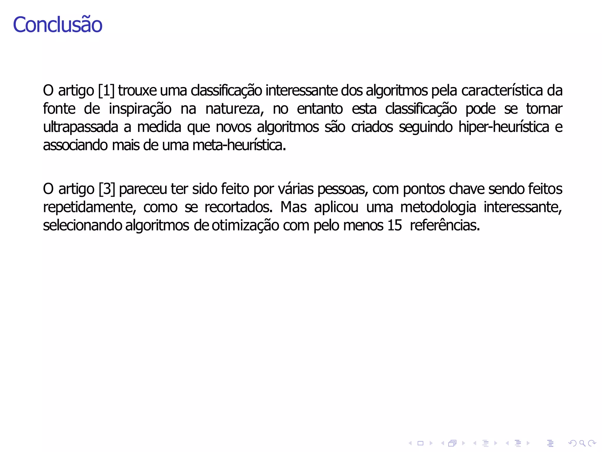 Conclusão
O artigo [3] pareceu ter sido feito por várias pessoas, com pontos chave sendo feitos
repetidamente, como se recortados. Mas aplicou uma metodologia interessante,
selecionando algoritmos de otimização com pelo menos 15 referências.
O artigo [1] trouxe uma classificação interessante dos algoritmos pela característica da
fonte de inspiração na natureza, no entanto esta classificação pode se tornar
ultrapassada a medida que novos algoritmos são criados seguindo hiper-heurística e
associando mais de uma meta-heurística.
 