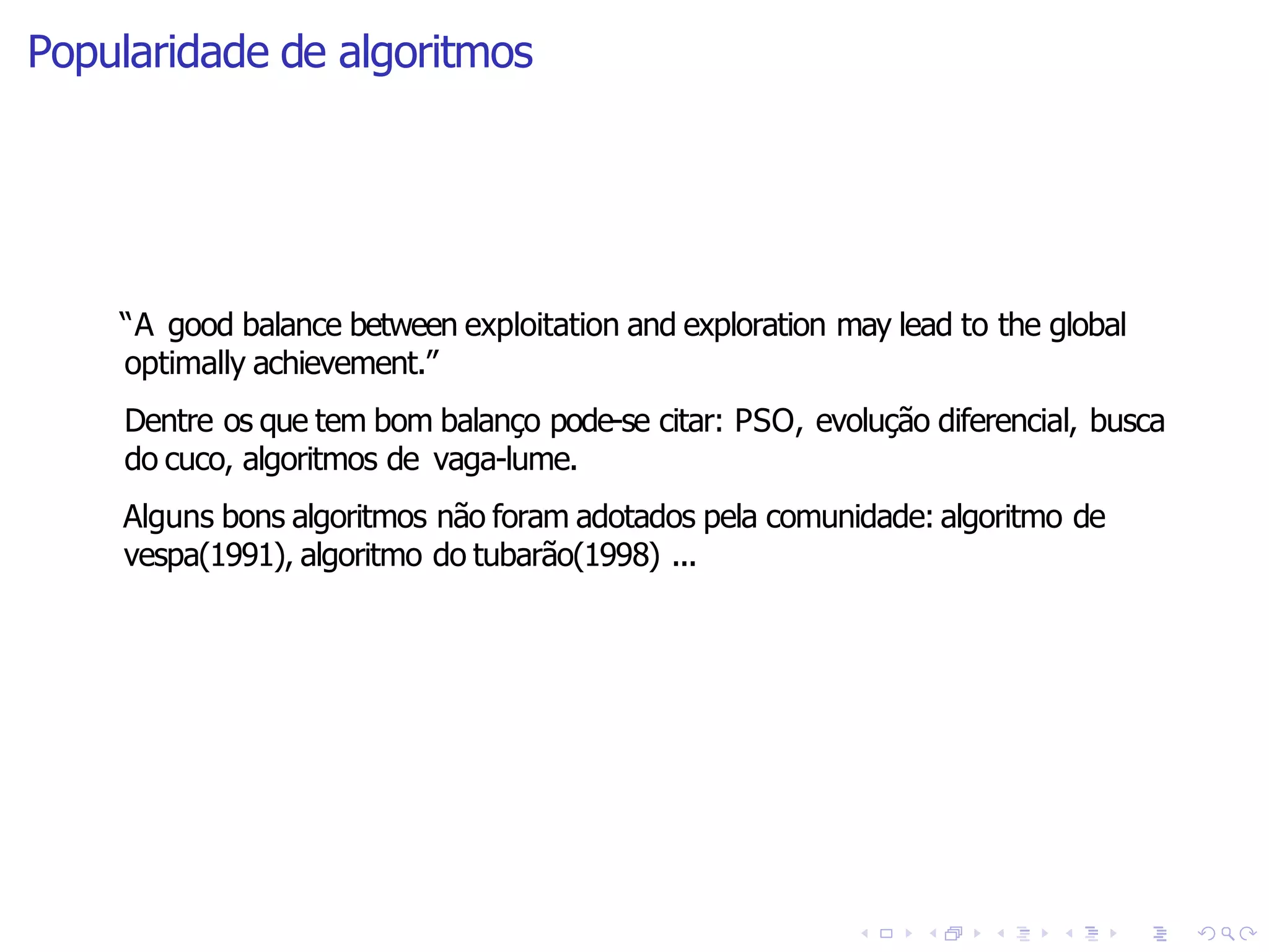 Popularidade de algoritmos
“A good balance between exploitation and exploration may lead to the global
optimally achievement.”
Dentre os que tem bom balanço pode-se citar: PSO, evolução diferencial, busca
do cuco, algoritmos de vaga-lume.
Alguns bons algoritmos não foram adotados pela comunidade: algoritmo de
vespa(1991), algoritmo do tubarão(1998) ...
 