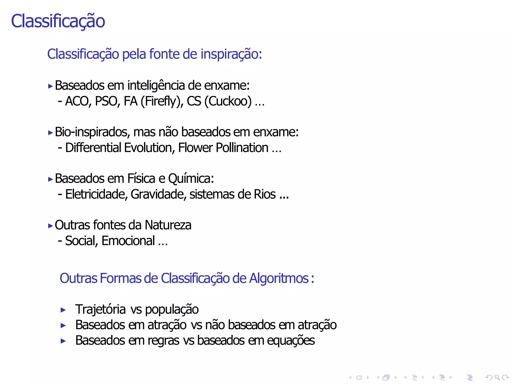 Classificação
Outras Formas de Classificação de Algoritmos:
▶ Trajetória vs população
▶ Baseados em atração vs não baseados em atração
▶ Baseados em regras vs baseados em equações
Classificação pela fonte de inspiração:
▶Baseados em inteligência de enxame:
- ACO, PSO, FA (Firefly), CS (Cuckoo) …
▶Bio-inspirados, mas não baseados em enxame:
- Differential Evolution, Flower Pollination …
▶Baseados em Física e Química:
- Eletricidade, Gravidade, sistemas de Rios ...
▶Outras fontes da Natureza
- Social, Emocional …
 