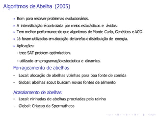 Algoritmos de Abelha (2005)
▶ Bom para resolver problemas evolucionários.
▶ A intensificação écontrolada por meios estocásticos e ávidos.
▶ Tem melhor performance do que algoritmos de Monte Carlo, Genéticos eACO.
▶ Já foram utilizados em alocação de tarefas e distribuição de energia.
▶ Aplicações:
- tree-SAT problem optimization.
- utilizado em programação estocástica e dinamica.
Forrageamento de abelhas
- Local: alocação de abelhas vizinhas para boa fonte de comida
- Global: abelhas scout buscam novas fontes de alimento
Acasalamento de abelhas
- Local: ninhadas de abelhas procriadas pela rainha
- Global: Criacao da Spermatheca
 
