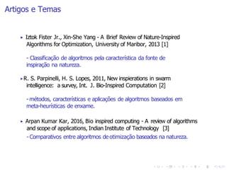 Artigos e Temas
▶ Iztok Fister Jr., Xin-She Yang - A Brief Review of Nature-Inspired
Algorithms for Optimization, University of Maribor, 2013 [1]
- Classificação de algoritmos pela característica da fonte de
inspiração na natureza.
▶R. S. Parpinelli, H. S. Lopes, 2011, New inspierations in swarm
intelligence: a survey, Int. J. Bio-Inspired Computation [2]
- métodos, características e aplicações de algoritmos baseados em
meta-heurísticas de enxame.
▶ Arpan Kumar Kar, 2016, Bio inspired computing - A review of algorithms
and scope of applications, Indian Institute of Technology [3]
- Comparativos entre algoritmos de otimização baseados na natureza.
 