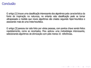 Conclusão
O artigo [3] pareceu ter sido feito por várias pessoas, com pontos chave sendo feitos
repetidamente, como se recortados. Mas aplicou uma metodologia interessante,
selecionando algoritmos de otimização com pelo menos 15 referências.
O artigo [1] trouxe uma classificação interessante dos algoritmos pela característica da
fonte de inspiração na natureza, no entanto esta classificação pode se tornar
ultrapassada a medida que novos algoritmos são criados seguindo hiper-heurística e
associando mais de uma meta-heurística.
 