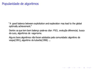 Popularidade de algoritmos
“A good balance between exploitation and exploration may lead to the global
optimally achievement.”
Dentre os que tem bom balanço pode-se citar: PSO, evolução diferencial, busca
do cuco, algoritmos de vaga-lume.
Alguns bons algoritmos não foram adotados pela comunidade: algoritmo de
vespa(1991), algoritmo do tubarão(1998) ...
 