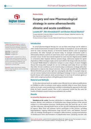 Archives of Surgery and Clinical ResearchOpen Access
HTTPS://www.HEIGHPUBS.ORG
Review Article
Surgery and new Pharmacological
strategy in some atherosclerotic
chronic and acute conditions
Luisetto M1
*, Nili-Ahmadabadi B2
and Ghulam Rasool Mashori3
1
European Specialist in Laboratory Medicine, Hospital Pharmacist’s Manager, Independent researcher, Italy
2
Nano Drug Delivery, Chapel Hill, NC, USA
3
Professor & Director, Peoples University of Medcial & Health Sciences for Woman, Nawabshah, Pakistan
*Address for Correspondence: Luisetto M,
European Specialist in Laboratory Medicine,
Hospital Pharmacist’s Manager, Independent
researcher, Italy, Email: maurolu65@gmail.com
Submitted: 01 August 2017
Approved: 17 August 2017
Published: 18 August 2017
Copyright: 2017 Luisetto M, et al. This is
an open access article distributed under the
Creative Commons Attribution License, which
permits unrestricted use, distribution, and
reproduction in any medium, provided the
original work is properly cited.
Keywords: Surgery; Atherosclerotic disease;
Pharmacology; Drug delivery systems; Cardiology;
Cardiac surgery; CHOF
How to cite this article: Luisetto M, Nili-Ahmadabadi Bm, Mashori GR. Surgery and new Pharmacological strategy in
some atherosclerotic chronic and acute conditions. Arch Surg Clin Res. 2017; 1: 042-048.
Introduction
In actual pharmacological therapy we can see that some drugs can be added to
other medical instruments to improve their activity: in example we can see medicated
stent for some coronary disease, or hormonal medical devices used in pregnancy
prevention, but other example are known today. In example Carmustine wafer is
delivered by delivery systems in some brain cancer and radioactive seed implants in
prostatic cancer. Ocular intra vitreal implants for some macular degenerations (MABS
or cortisones) other implants delivery systems drugs, naltrexone implant for opiate
dependence. Other strategies imply carrier use to deliver the drugs in the site of action:
In example MABS linked to radioactive isotopes in some relapse of severe Hodgkin
disease but many other example we can see in therapy used today. So we can think
that other chronic conditions can be treated using a combination of drugs with other
instrument to improve the clinical outcomes. This to make possible that the ERLICH
MUGIC BULLETS can act in the right site reducing the side effect. In example today we
can see various medical interventional radiological strategy to treat in coronary and
hearth disease with medicate stents positioning or to local use of contrast agents or
other valvle surgery procedures with global good clinical results.
Material and Methods
In this observational work we analyze some relevant (in our opinion) publications
on PubMed in order to evaluate actual option available today in some heart disease
and we try to give some consideration usefully in rethinking the approach in this ield.
(Only for bases research intent). This is not a systematic review but the same the
results of inalized research about new methods to be veri ied.
Results
In scientiﬁc literature we can ﬁnd
Nakahara et al., write: Vascular calci ication is a hallmark of atherosclerosis. The
location, density, and con luence of calci ication may change portions of the arterial
conduit to a noncompliant structure. Calci ications may also seed the cap of a thin
cap ibro atheroma, altering tensile forces on the cap and rendering the lesion prone
to rupture. Many local and systemic factors participate in this process, including
hyperlipidemia, ongoing in lammation, large necrotic cores, and diabetes. Vascular
cells can undergo chondrogenic or osteogenic differentiation, causing mineralization
of membranous bone and formation of endochondral bone. Calcifying vascular cells
 