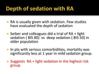  RA is usually given with sedation. Few studies
have evaluated the depth of sedation
 Seiber and colleagues did a trial of RA + light
sedation ( BIS 80) vs deep sedation ( BIS 50) in
older population
 In pts with serious comorbidities, mortality was
significantly less at 1 year in mild sedation group.
 Suggests RA + light sedation in the highest risk
group.
 