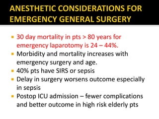  30 day mortality in pts > 80 years for
emergency laparotomy is 24 – 44%.
 Morbidity and mortality increases with
emergency surgery and age.
 40% pts have SIRS or sepsis
 Delay in surgery worsens outcome especially
in sepsis
 Postop ICU admission – fewer complications
and better outcome in high risk elderly pts
 